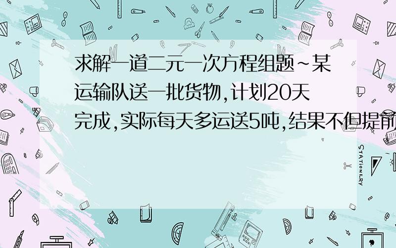 求解一道二元一次方程组题~某运输队送一批货物,计划20天完成,实际每天多运送5吨,结果不但提前2天完成任务并且多运了10吨,求这批货物有多少吨?原计划每天运输多少吨?