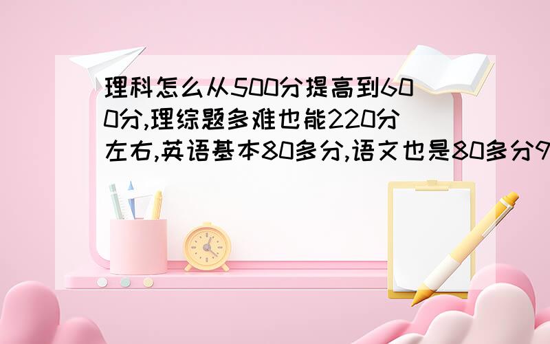 理科怎么从500分提高到600分,理综题多难也能220分左右,英语基本80多分,语文也是80多分90多分左右,英语分低是因为从来没背过单词,现在开始一天两个单元的背了,总共48个单元,语文现在也开始