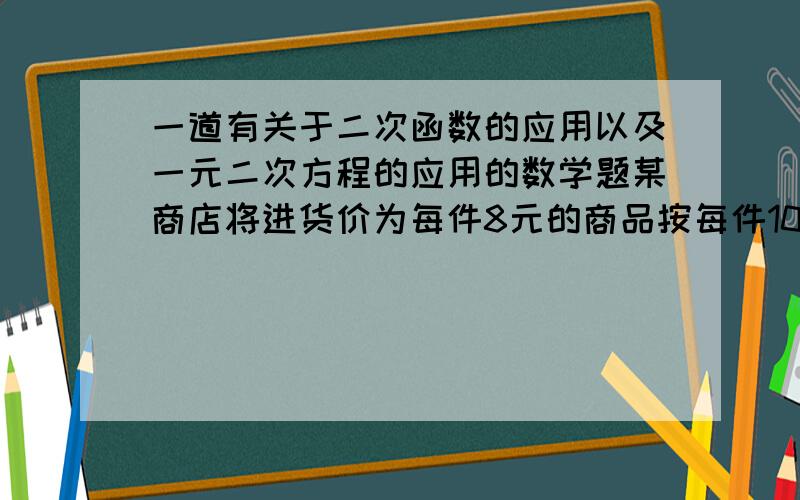 一道有关于二次函数的应用以及一元二次方程的应用的数学题某商店将进货价为每件8元的商品按每件10元售出,每天可销售200件．在此情况下,如果这种商品按每件的销售价每提高1元,其销售量