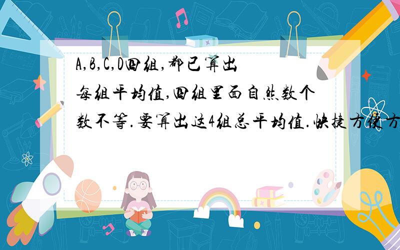 A,B,C,D四组,都已算出每组平均值,四组里面自然数个数不等.要算出这4组总平均值.快捷方便方法把四组平均值相加除4,和把四组里面全部相加总和除个数,结果会有偏差.求快捷简便的方法.