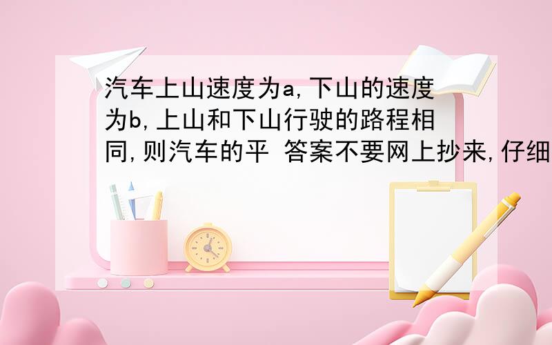 汽车上山速度为a,下山的速度为b,上山和下山行驶的路程相同,则汽车的平 答案不要网上抄来,仔细解题$\frac{2ab}{a+b}$千米/时平均速度=总路程÷总时间，设单程的路程为表示出上山下山的总时间