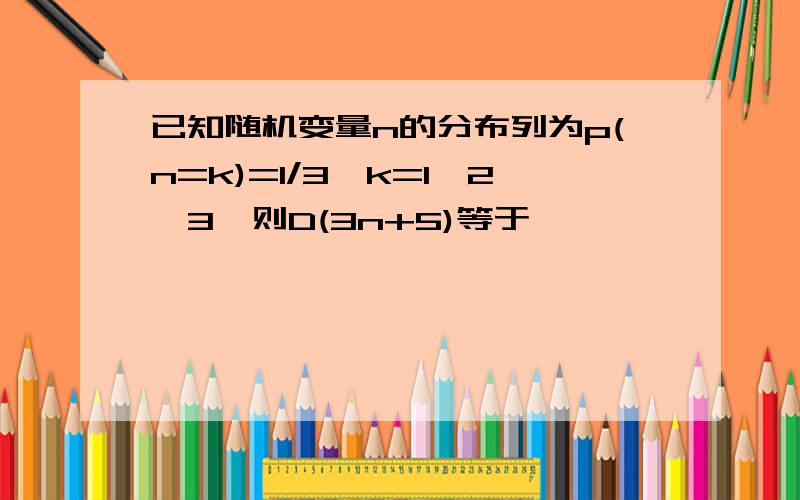 已知随机变量n的分布列为p(n=k)=1/3,k=1,2,3,则D(3n+5)等于