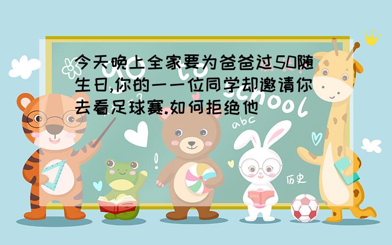 今天晚上全家要为爸爸过50随生日,你的一一位同学却邀请你去看足球赛.如何拒绝他