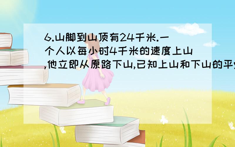 6.山脚到山顶有24千米.一个人以每小时4千米的速度上山,他立即从原路下山,已知上山和下山的平%应该大家都见过吧山脚到山顶有24千米。一个人以每小时4千米的速度上山，他立即从原路下山