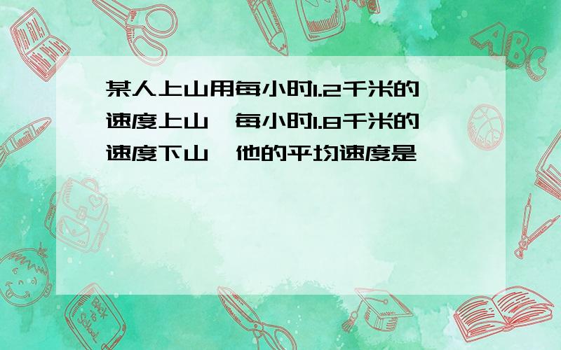 某人上山用每小时1.2千米的速度上山,每小时1.8千米的速度下山,他的平均速度是