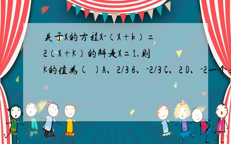 关于X的方程X-（X+k）=2（X+K）的解是X=1,则K的值为( )A、2/3 B、-2/3 C、2 D、-2一个是B一个是D，你叫我选？