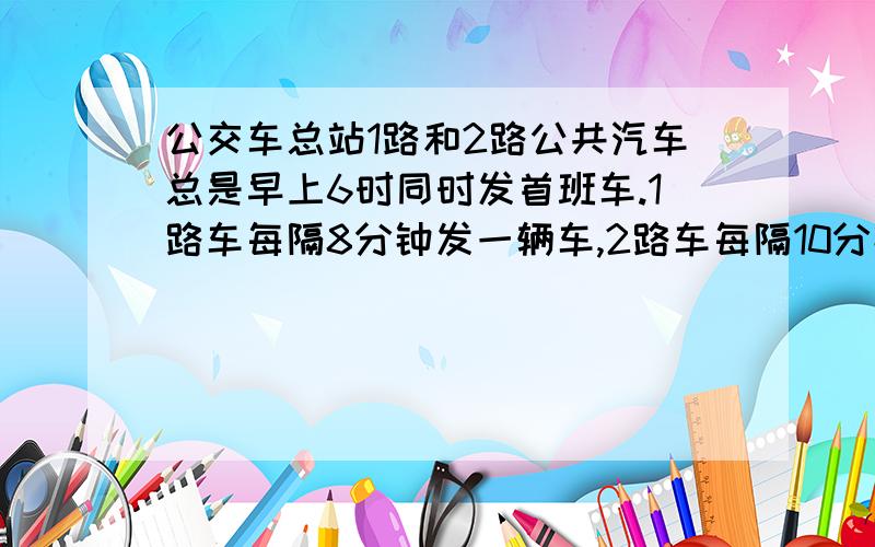 公交车总站1路和2路公共汽车总是早上6时同时发首班车.1路车每隔8分钟发一辆车,2路车每隔10分钟发一辆车.这两路公共汽车几时几分第二次同时发车?