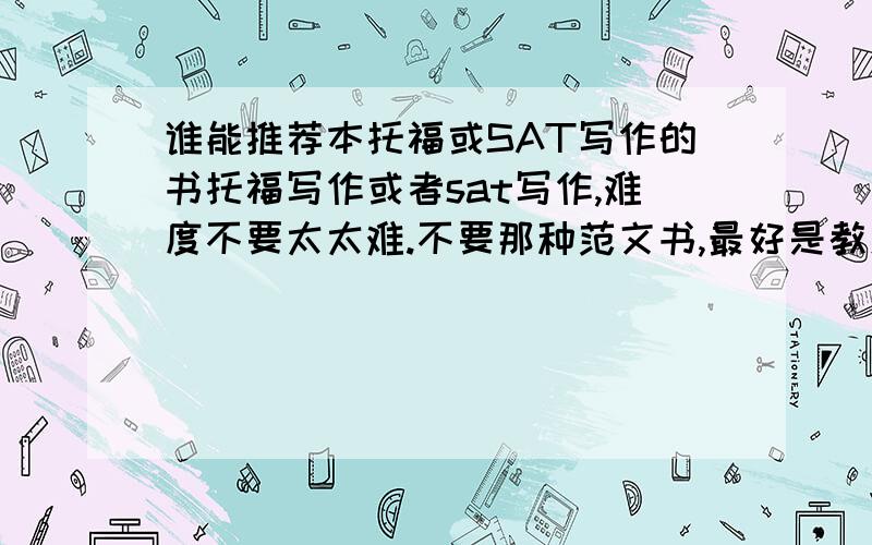 谁能推荐本托福或SAT写作的书托福写作或者sat写作,难度不要太太难.不要那种范文书,最好是教怎么写作文的,讲句形句式的内容,越多越好.主要就是希望提高下作文水平,不急着考试.感觉自己