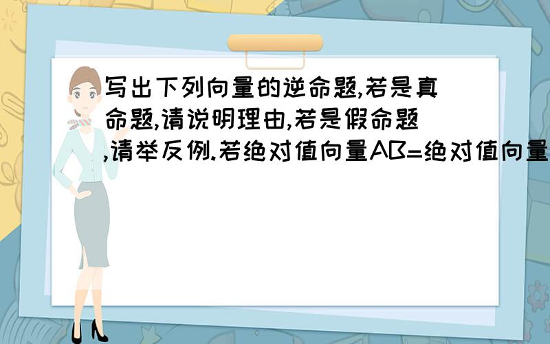 写出下列向量的逆命题,若是真命题,请说明理由,若是假命题,请举反例.若绝对值向量AB=绝对值向量AC,则向量AB=向量AC