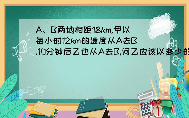 A、B两地相距18km,甲以每小时12km的速度从A去B,10分钟后乙也从A去B,问乙应该以多少的速度前进才能与甲同时到达B?