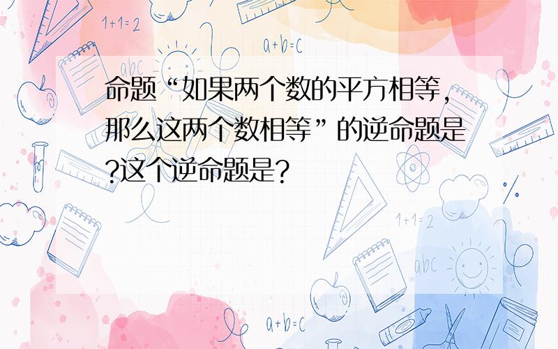 命题“如果两个数的平方相等,那么这两个数相等”的逆命题是?这个逆命题是?