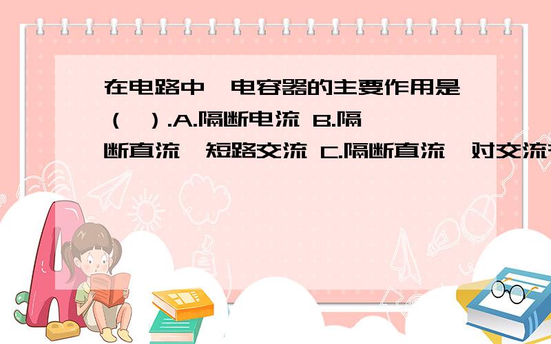 在电路中,电容器的主要作用是（ ）.A.隔断电流 B.隔断直流,短路交流 C.隔断直流,对交流有一定的阻力或短路