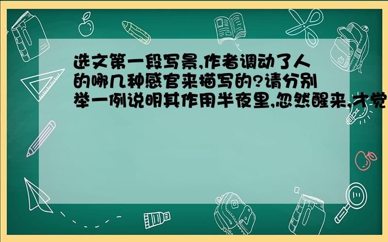 选文第一段写景,作者调动了人的哪几种感官来描写的?请分别举一例说明其作用半夜里,忽然醒来,才觉得寒气逼人,刺入肌骨,浑身打着颤.把毯子卷得更紧些把身子蜷起来,还是睡不着.天上闪烁