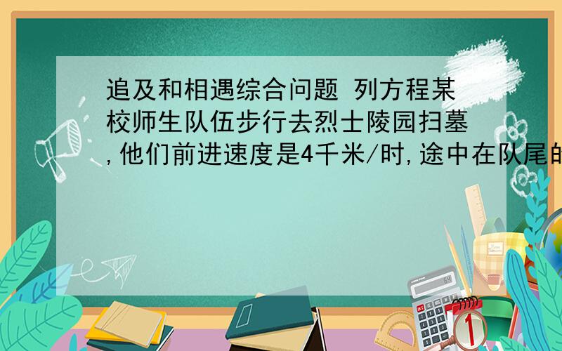 追及和相遇综合问题 列方程某校师生队伍步行去烈士陵园扫墓,他们前进速度是4千米/时,途中在队尾的联络员接到一个通知后立即送到队首的队长处,通知送到后又立即返回队尾,共用去时间14.