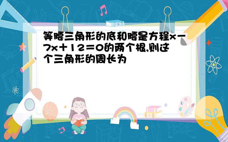 等腰三角形的底和腰是方程x－7x＋12＝0的两个根,则这个三角形的周长为