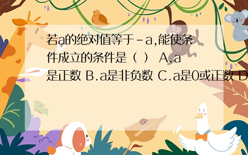 若a的绝对值等于﹣a,能使条件成立的条件是（ ） A.a是正数 B.a是非负数 C.a是0或正数 D.a不等于0选哪个呀