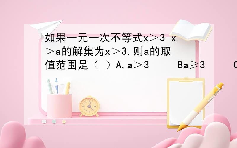 如果一元一次不等式x＞3 x＞a的解集为x＞3.则a的取值范围是（ ）A.a＞3     Ba≥3     C.a≤3     Da＜3