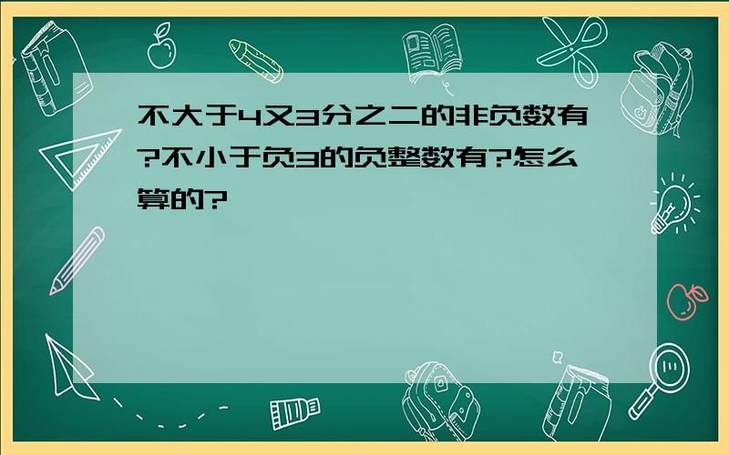 不大于4又3分之二的非负数有?不小于负3的负整数有?怎么算的?