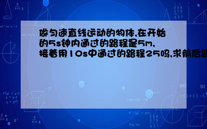 做匀速直线运动的物体,在开始的5s钟内通过的路程是5m,接着用10s中通过的路程25吗,求前后路程