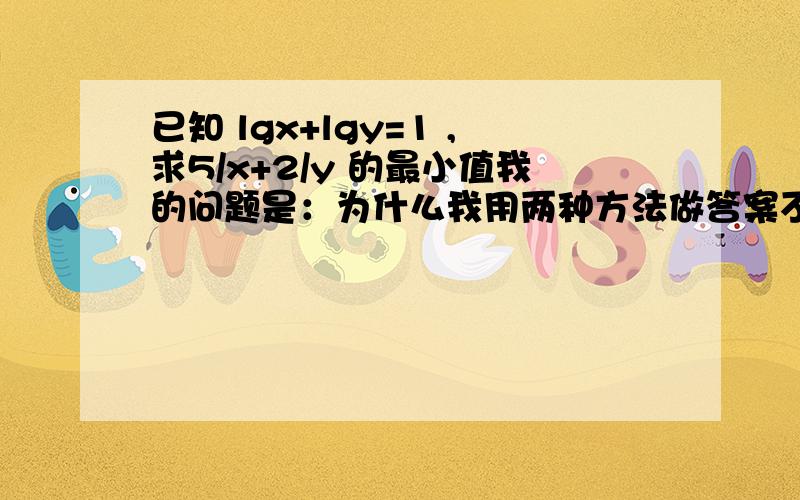 已知 lgx+lgy=1 ,求5/x+2/y 的最小值我的问题是：为什么我用两种方法做答案不一样?1、xy=10 y=10/x 然后代入式子,可得最小值为2 这是正确答案.2、xy=10 则原式=(1/5)*(xy)/x+(1/2)*(xy)/y 大于等于(根号10)/2