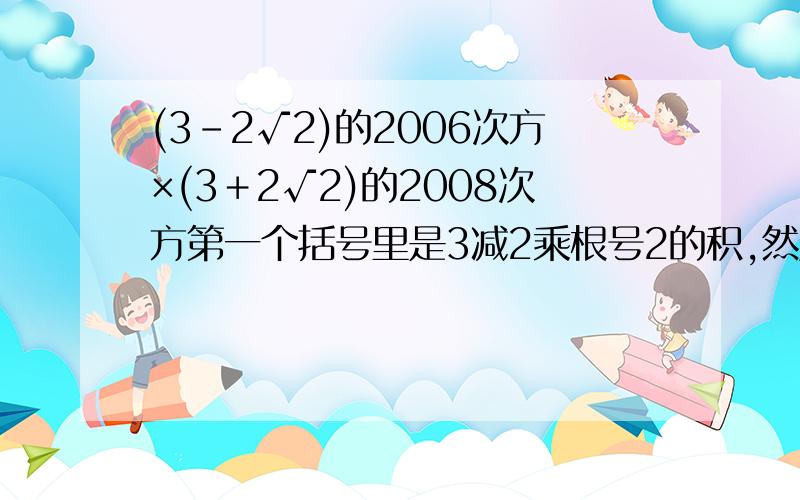 (3－2√2)的2006次方×(3＋2√2)的2008次方第一个括号里是3减2乘根号2的积,然后再是这个差的2006次方