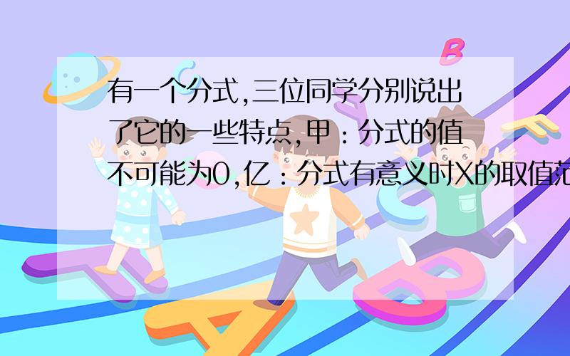 有一个分式,三位同学分别说出了它的一些特点,甲：分式的值不可能为0,亿：分式有意义时X的取值范围是X≠2且≠-2,兵：当X=1时,分尸的值为2,写出满足条件的一个分式