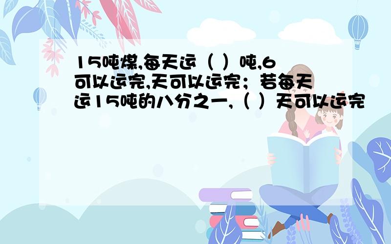 15吨煤,每天运（ ）吨,6可以运完,天可以运完；若每天运15吨的八分之一,（ ）天可以运完