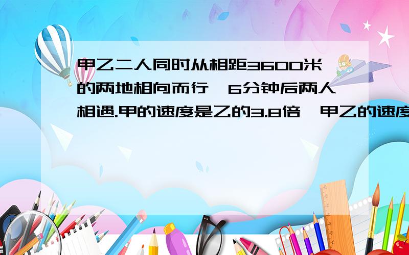 甲乙二人同时从相距3600米的两地相向而行,6分钟后两人相遇.甲的速度是乙的3.8倍,甲乙的速度各是多少?要算式.