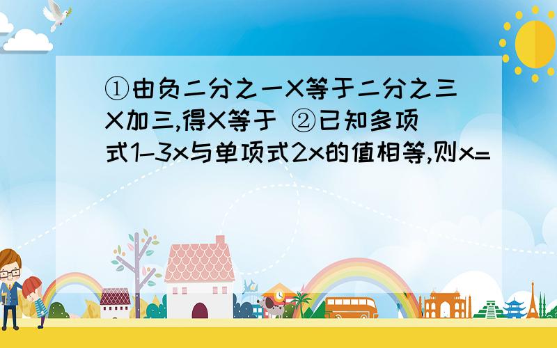 ①由负二分之一X等于二分之三X加三,得X等于 ②已知多项式1-3x与单项式2x的值相等,则x=