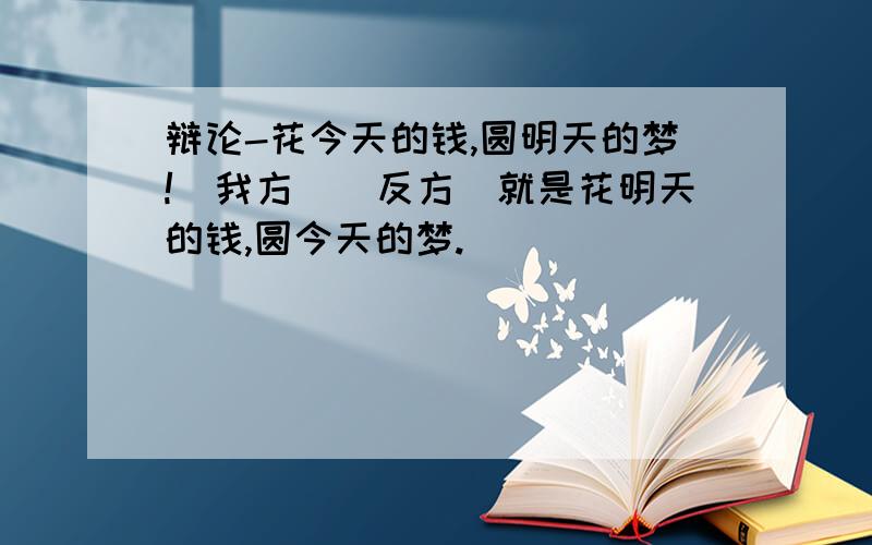 辩论-花今天的钱,圆明天的梦!(我方)(反方)就是花明天的钱,圆今天的梦.