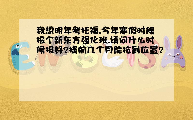 我想明年考托福,今年寒假时候报个新东方强化班.请问什么时候报好?提前几个月能抢到位置?