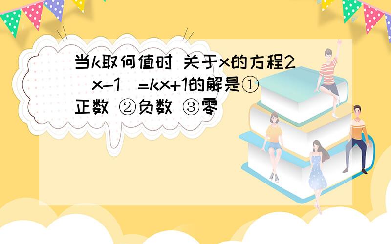 当k取何值时 关于x的方程2(x-1)=kx+1的解是①正数 ②负数 ③零