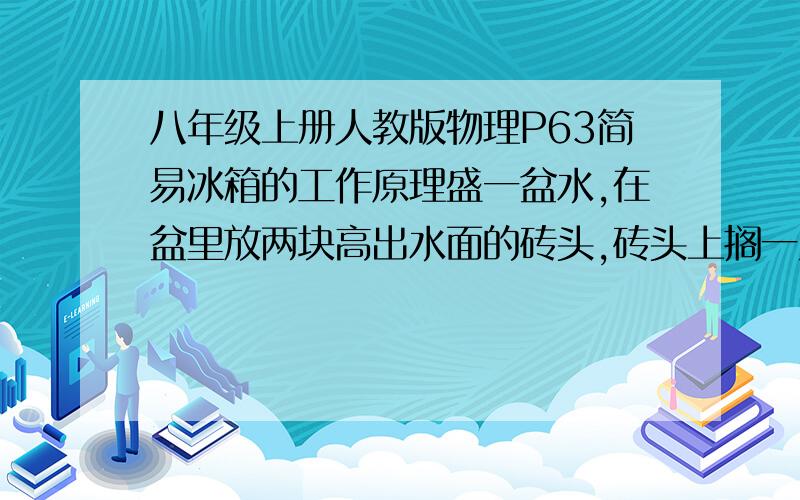 八年级上册人教版物理P63简易冰箱的工作原理盛一盆水,在盆里放两块高出水面的砖头,砖头上搁一只比脸盆小一点的架子.篮子里放上剩菜、剩饭,再用一个纱布袋罩在篮子上,并使袋口的边缘