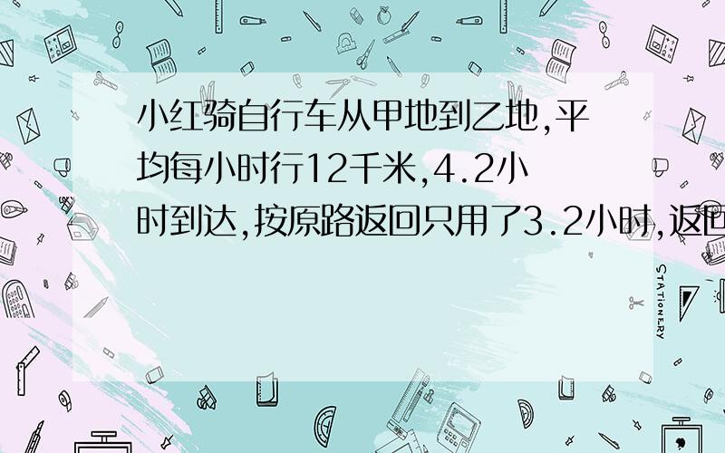 小红骑自行车从甲地到乙地,平均每小时行12千米,4.2小时到达,按原路返回只用了3.2小时,返回时平均每小时行多少千米?