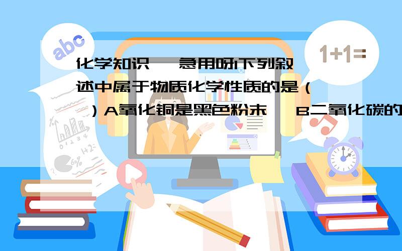 化学知识   急用呀1下列叙述中属于物质化学性质的是（  ）A氧化铜是黑色粉末   B二氧化碳的密度比空气的大   C铜有良好的导电性D二氧化碳能使澄清的石灰水变混浊