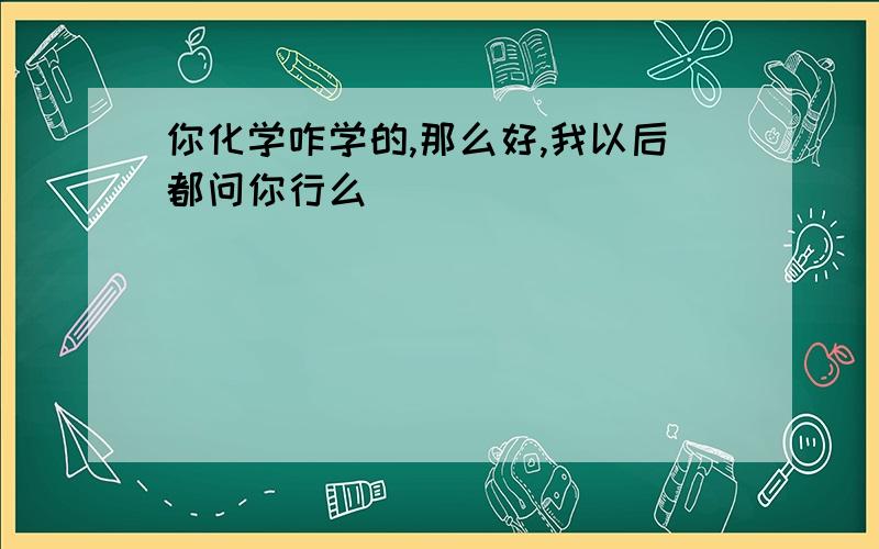 你化学咋学的,那么好,我以后都问你行么