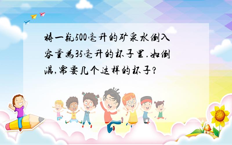 将一瓶500毫升的矿泉水倒入容量为35毫升的杯子里.如倒满,需要几个这样的杯子?