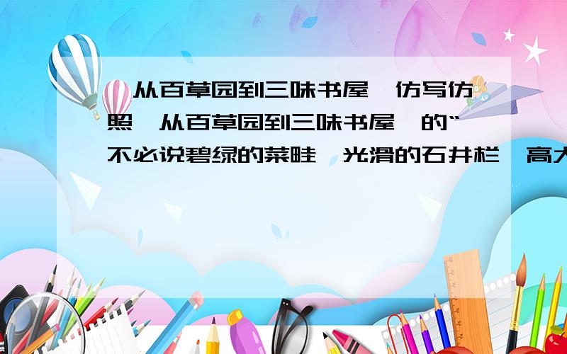 《从百草园到三味书屋》仿写仿照《从百草园到三味书屋》的“不必说碧绿的菜畦,光滑的石井栏,高大的皂荚树,紫红的桑椹；也不必说鸣 蝉在树叶里长吟,肥胖的黄蜂伏在菜花上,轻捷的叫天