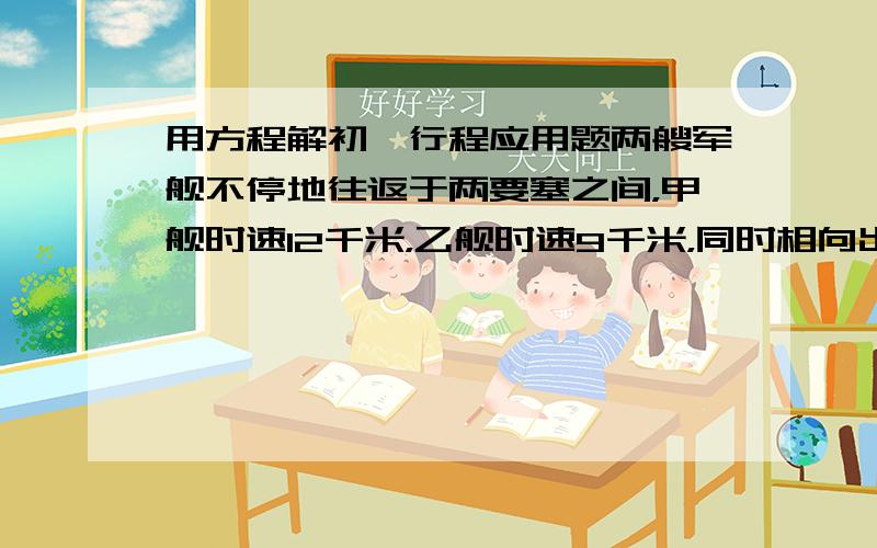 用方程解初一行程应用题两艘军舰不停地往返于两要塞之间，甲舰时速12千米，乙舰时速9千米，同时相向出发。已知第一次相遇处距第二次相遇处有4.2千米，两要塞之间相距多少千米？