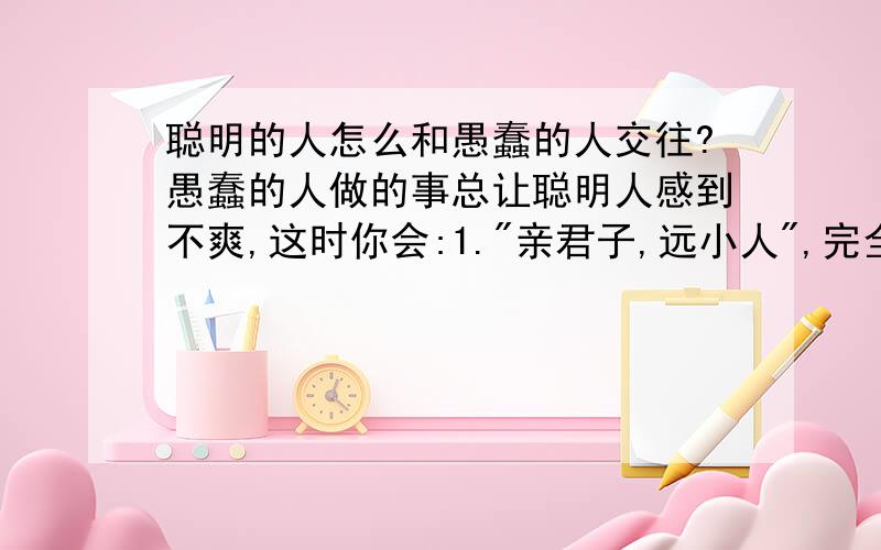 聪明的人怎么和愚蠢的人交往?愚蠢的人做的事总让聪明人感到不爽,这时你会:1.