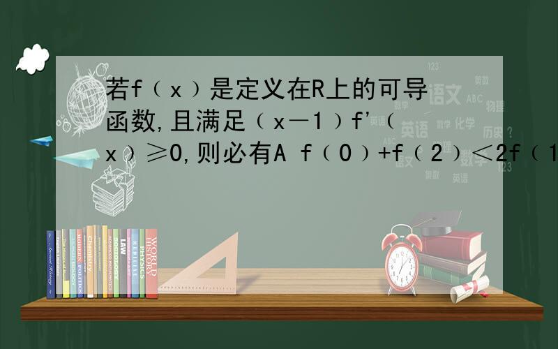 若f﹙x﹚是定义在R上的可导函数,且满足﹙x－1﹚f'﹙x﹚≥0,则必有A f﹙0﹚+f﹙2﹚＜2f﹙1﹚ B f﹙0﹚+f﹙2﹚＞2f﹙1﹚ Cf﹙0﹚+f﹙2﹚≤2f﹙1﹚ D f﹙0﹚+f﹙2﹚≥2f﹙1﹚