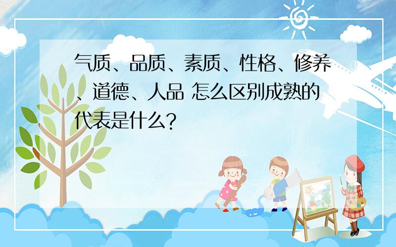 气质、品质、素质、性格、修养、道德、人品 怎么区别成熟的代表是什么?