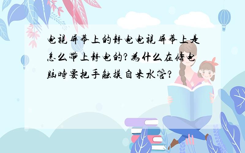 电视屏幕上的静电电视屏幕上是怎么带上静电的?为什么在修电脑时要把手触摸自来水管?