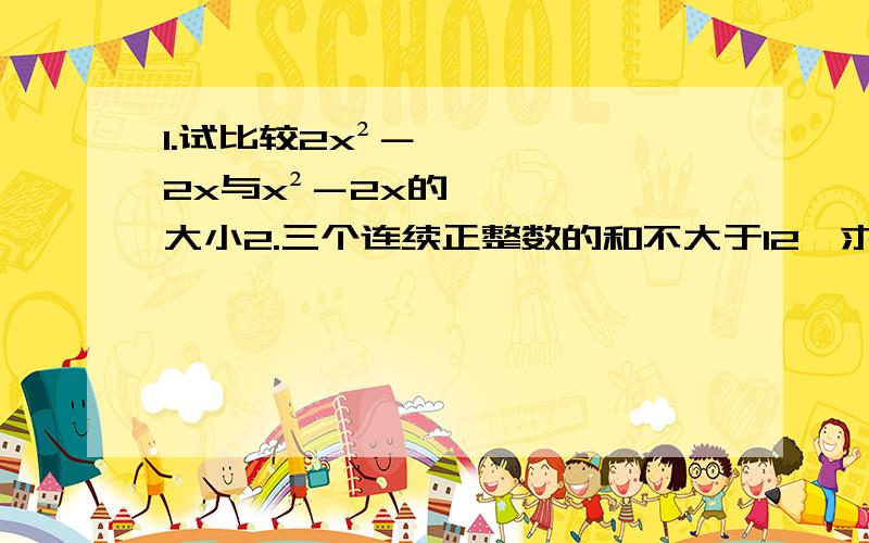 1.试比较2x²－2x与x²－2x的大小2.三个连续正整数的和不大于12,求这三个正整数.3.若方程（a+2）x=2的解为x=2,求不等式（a+4）x＞-3的解集用不等式.