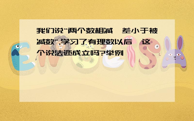 我们说“两个数相减,差小于被减数”.学习了有理数以后,这个说法还成立吗?举例