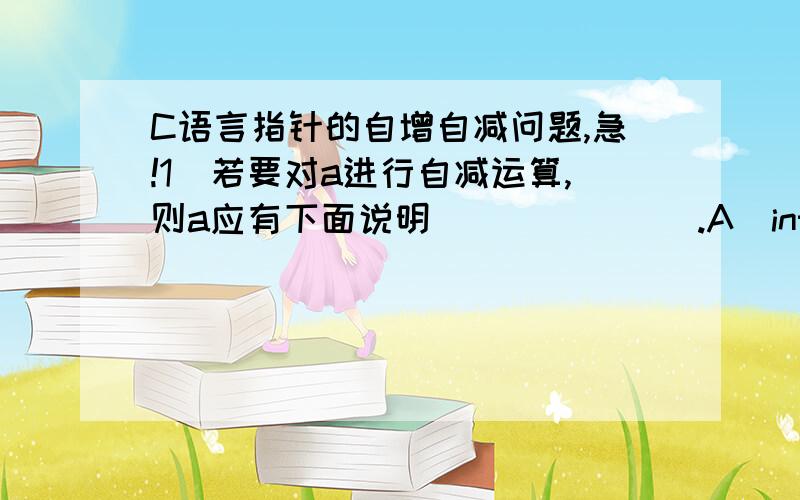 C语言指针的自增自减问题,急!1．若要对a进行自减运算,则a应有下面说明              .A）int p[3];          B）int k;              C）char *a[3]            D）int b[10];   int *a=p;             int *a=&k;