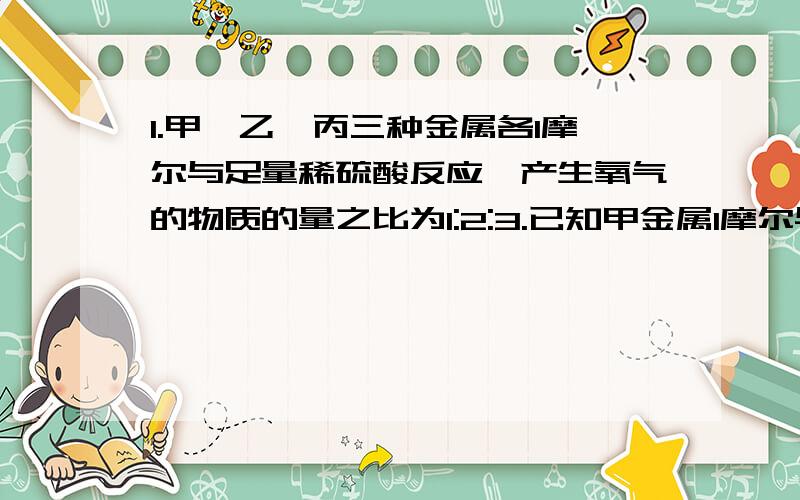 1.甲、乙、丙三种金属各1摩尔与足量稀硫酸反应,产生氧气的物质的量之比为1:2:3.已知甲金属1摩尔与酸反应产生氧气0.5摩尔,求这三种金属的化合价.2.agCUO通入CO后,在加热条件下,全部还原为bgCU