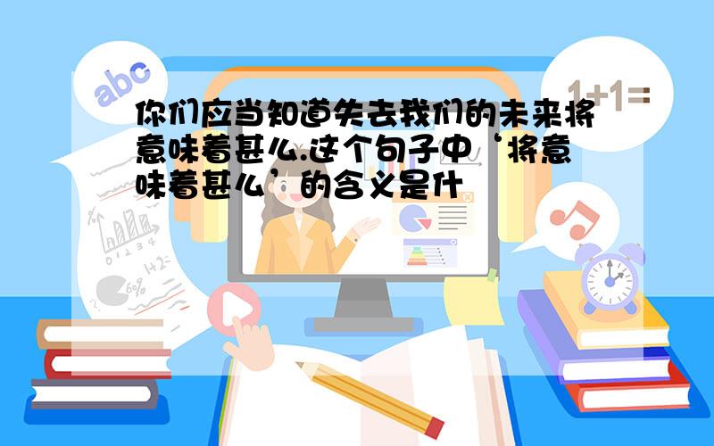 你们应当知道失去我们的未来将意味着甚么.这个句子中‘将意味着甚么’的含义是什