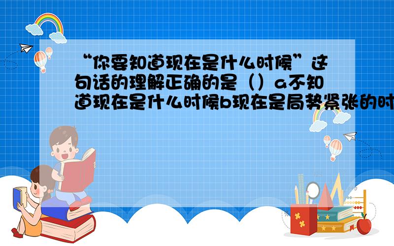 “你要知道现在是什么时候”这句话的理解正确的是（）a不知道现在是什么时候b现在是局势紧张的时候c现在是工作紧张的时候d现在是不能离开北京的时候备注：要把题抄上：“你要知道现