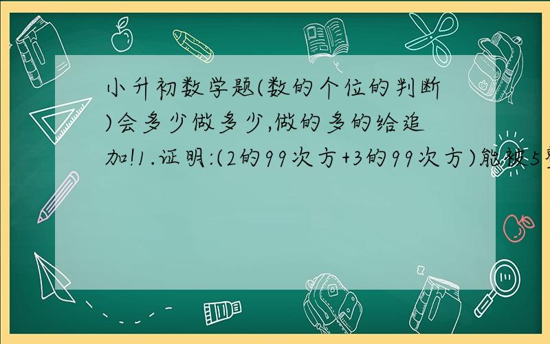 小升初数学题(数的个位的判断)会多少做多少,做的多的给追加!1.证明:(2的99次方+3的99次方)能被5整除.2.证明:(77的66次方-33的22次方)是10的倍数.3.A=11的n次方+22的n次方+33的n次方+44的n次方+55的n次